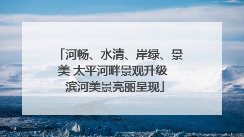 河畅、水清、岸绿、景美 太平河畔景观升级 滨河美景亮丽呈现